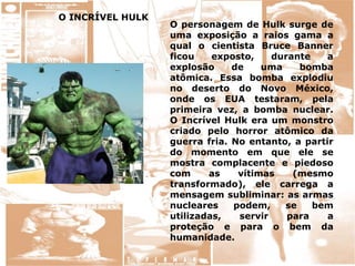 O INCRÍVEL HULK
O personagem de Hulk surge de
uma exposição a raios gama a
qual o cientista Bruce Banner
ficou exposto, durante a
explosão de uma bomba
atômica. Essa bomba explodiu
no deserto do Novo México,
onde os EUA testaram, pela
primeira vez, a bomba nuclear.
O Incrível Hulk era um monstro
criado pelo horror atômico da
guerra fria. No entanto, a partir
do momento em que ele se
mostra complacente e piedoso
com as vítimas (mesmo
transformado), ele carrega a
mensagem subliminar: as armas
nucleares podem, se bem
utilizadas, servir para a
proteção e para o bem da
humanidade.
 