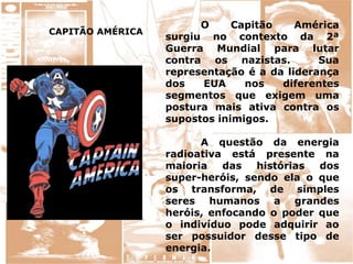 CAPITÃO AMÉRICA
O Capitão América
surgiu no contexto da 2ª
Guerra Mundial para lutar
contra os nazistas. Sua
representação é a da liderança
dos EUA nos diferentes
segmentos que exigem uma
postura mais ativa contra os
supostos inimigos.
A questão da energia
radioativa está presente na
maioria das histórias dos
super-heróis, sendo ela o que
os transforma, de simples
seres humanos a grandes
heróis, enfocando o poder que
o indivíduo pode adquirir ao
ser possuidor desse tipo de
energia.
 