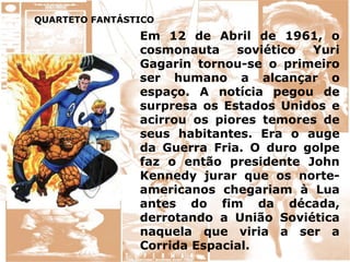 QUARTETO FANTÁSTICO
Em 12 de Abril de 1961, o
cosmonauta soviético Yuri
Gagarin tornou-se o primeiro
ser humano a alcançar o
espaço. A notícia pegou de
surpresa os Estados Unidos e
acirrou os piores temores de
seus habitantes. Era o auge
da Guerra Fria. O duro golpe
faz o então presidente John
Kennedy jurar que os norte-
americanos chegariam à Lua
antes do fim da década,
derrotando a União Soviética
naquela que viria a ser a
Corrida Espacial.
 