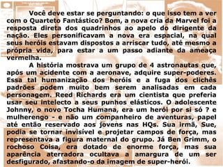 Você deve estar se perguntando: o que isso tem a ver
com o Quarteto Fantástico? Bom, a nova cria da Marvel foi a
resposta direta dos quadrinhos ao apelo do dirigente da
nação. Eles personificavam a nova era espacial, na qual
seus heróis estavam dispostos a arriscar tudo, até mesmo a
própria vida, para estar a um passo adiante da ameaça
vermelha.
A história mostrava um grupo de 4 astronautas que,
após um acidente com a aeronave, adquire super-poderes.
Essa tal humanização dos heróis e a fuga dos clichês
padrões podem muito bem serem analisadas em cada
personagem. Reed Richards era um cientista que preferia
usar seu intelecto a seus punhos elásticos. O adolescente
Johnny, o novo Tocha Humana, era um herói por si só ? e
mulherengo - e não um companheiro de aventuras, papel
até então reservado aos jovens nas HQs. Sua irmã, Sue,
podia se tornar invisível e projetar campos de força, mas
representava a figura maternal do grupo. Já Ben Grimm, o
rochoso Coisa, era dotado de enorme força, mas sua
aparência aterradora ocultava a amargura de um ser
desfigurado, afastando-o da imagem de super-herói.
 
