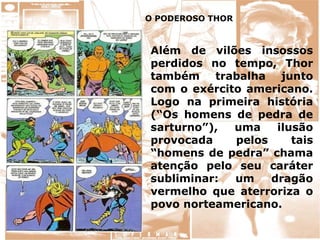 Além de vilões insossos
perdidos no tempo, Thor
também trabalha junto
com o exército americano.
Logo na primeira história
(“Os homens de pedra de
sarturno”), uma ilusão
provocada pelos tais
“homens de pedra” chama
atenção pelo seu caráter
subliminar: um dragão
vermelho que aterroriza o
povo norteamericano.
O PODEROSO THOR
 