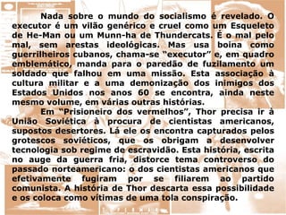 Nada sobre o mundo do socialismo é revelado. O
executor é um vilão genérico e cruel como um Esqueleto
de He-Man ou um Munn-ha de Thundercats. É o mal pelo
mal, sem arestas ideológicas. Mas usa boina como
guerrilheiros cubanos, chama-se “executor” e, em quadro
emblemático, manda para o paredão de fuzilamento um
soldado que falhou em uma missão. Esta associação à
cultura militar e a uma demonização dos inimigos dos
Estados Unidos nos anos 60 se encontra, ainda neste
mesmo volume, em várias outras histórias.
Em “Prisioneiro dos vermelhos”, Thor precisa ir à
União Soviética à procura de cientistas americanos,
supostos desertores. Lá ele os encontra capturados pelos
grotescos soviéticos, que os obrigam a desenvolver
tecnologia sob regime de escravidão. Esta história, escrita
no auge da guerra fria, distorce tema controverso do
passado norteamericano: o dos cientistas americanos que
efetivamente fugiram por se filiarem ao partido
comunista. A história de Thor descarta essa possibilidade
e os coloca como vítimas de uma tola conspiração.
 