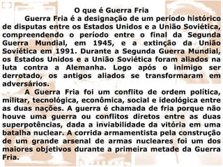 O que é Guerra Fria
Guerra Fria é a designação de um período histórico
de disputas entre os Estados Unidos e a União Soviética,
compreendendo o período entre o final da Segunda
Guerra Mundial, em 1945, e a extinção da União
Soviética em 1991. Durante a Segunda Guerra Mundial,
os Estados Unidos e a União Soviética foram aliados na
luta contra a Alemanha. Logo após o inimigo ser
derrotado, os antigos aliados se transformaram em
adversários.
A Guerra Fria foi um conflito de ordem política,
militar, tecnológica, econômica, social e ideológica entre
as duas nações. A guerra é chamada de fria porque não
houve uma guerra ou conflitos diretos entre as duas
superpotências, dada a inviabilidade da vitória em uma
batalha nuclear. A corrida armamentista pela construção
de um grande arsenal de armas nucleares foi um dos
maiores objetivos durante a primeira metade da Guerra
Fria.
 