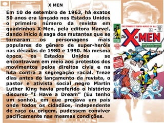 X MEN
Em 10 de setembro de 1963, há exatos
50 anos era lançado nos Estados Unidos
o primeiro número da revista em
quadrinhos X-Men, pela editora Marvel,
dando início à saga dos mutantes que se
tornaram os personagens mais
populares do gênero de super-heróis
nas décadas de 1980 e 1990. Na mesma
época, os Estados Unidos se
encontravam em meio aos protestos dos
movimentos pelos direitos civis e na
luta contra a segregação racial. Treze
dias antes do lançamento da revista, o
pastor e ativista social negro Martin
Luther King havia proferido o histórico
discurso “I Have a Dream” (Eu tenho
um sonho), em que pregava um país
onde todos os cidadãos, independente
de raça ou origem, pudessem conviver
pacificamente nas mesmas condições.
 
