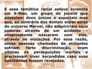 E essa temática racial estava evidente
em X-Men, um grupo de jovens que
possuíam dons únicos e especiais mas
que, ao contrário dos demais super seres
do universo Marvel, não adquiririam seus
poderes através de um acidente –
simplesmente nasceram com eles,
através de mutações. Por essa razão,
essas pessoas chamadas de mutantes
sofriam forte discriminação, eram
vítimas de perseguições mortais e
precisavam viver escondidos caso suas
habilidades fossem reveladas.
 
