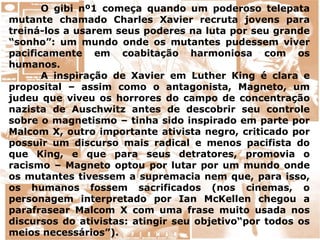 O gibi nº1 começa quando um poderoso telepata
mutante chamado Charles Xavier recruta jovens para
treiná-los a usarem seus poderes na luta por seu grande
“sonho”: um mundo onde os mutantes pudessem viver
pacificamente em coabitação harmoniosa com os
humanos.
A inspiração de Xavier em Luther King é clara e
proposital – assim como o antagonista, Magneto, um
judeu que viveu os horrores do campo de concentração
nazista de Auschwitz antes de descobrir seu controle
sobre o magnetismo – tinha sido inspirado em parte por
Malcom X, outro importante ativista negro, criticado por
possuir um discurso mais radical e menos pacifista do
que King, e que para seus detratores, promovia o
racismo – Magneto optou por lutar por um mundo onde
os mutantes tivessem a supremacia nem que, para isso,
os humanos fossem sacrificados (nos cinemas, o
personagem interpretado por Ian McKellen chegou a
parafrasear Malcom X com uma frase muito usada nos
discursos do ativistas: atingir seu objetivo“por todos os
meios necessários”).
 