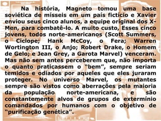 Na história, Magneto tomou uma base
soviética de mísseis em um país fictício e Xavier
enviou seus cinco alunos, a equipe original dos X-
Men, para combatê-lo. A muito custo, Esses cinco
jovens, todos norte-americanos (Scott Summers,
o Ciclope; Hank McCoy, o Fera; Warren
Wortington III, o Anjo; Robert Drake, o Homem
de Gelo; e Jean Grey, a Garota Marvel) venceram.
Mas não sem antes perceberem que, não importa
o quanto praticassem o “bem”, sempre seriam
temidos e odiados por aqueles que eles juraram
proteger. No universo Marvel, os mutantes
sempre são vistos como aberrações pela maioria
da população norte-americana, e são
constantemente alvos de grupos de extermínio
comandados por humanos com o objetivo de
“purificação genética”.
 