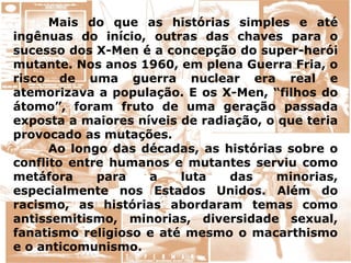 Mais do que as histórias simples e até
ingênuas do início, outras das chaves para o
sucesso dos X-Men é a concepção do super-herói
mutante. Nos anos 1960, em plena Guerra Fria, o
risco de uma guerra nuclear era real e
atemorizava a população. E os X-Men, “filhos do
átomo”, foram fruto de uma geração passada
exposta a maiores níveis de radiação, o que teria
provocado as mutações.
Ao longo das décadas, as histórias sobre o
conflito entre humanos e mutantes serviu como
metáfora para a luta das minorias,
especialmente nos Estados Unidos. Além do
racismo, as histórias abordaram temas como
antissemitismo, minorias, diversidade sexual,
fanatismo religioso e até mesmo o macarthismo
e o anticomunismo.
 