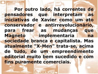 Por outro lado, há correntes de
pensadores que interpretam as
iniciativas de Xavier como um ato
conservador e antirrevolucionário,
para frear as mudanças que
Magneto implementaria na
sociedade branca e capitalista. Mas
atualmente "X-Men" trata-se, acima
de tudo, de um empreendimento
editorial muito bem sucedido e com
fins puramente comerciais.
 