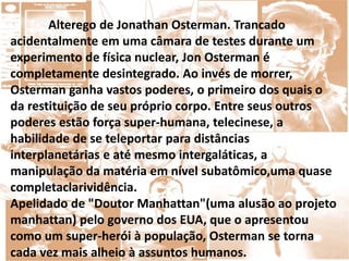 Alterego de Jonathan Osterman. Trancado
acidentalmente em uma câmara de testes durante um
experimento de física nuclear, Jon Osterman é
completamente desintegrado. Ao invés de morrer,
Osterman ganha vastos poderes, o primeiro dos quais o
da restituição de seu próprio corpo. Entre seus outros
poderes estão força super-humana, telecinese, a
habilidade de se teleportar para distâncias
interplanetárias e até mesmo intergaláticas, a
manipulação da matéria em nível subatômico,uma quase
completaclarividência.
Apelidado de "Doutor Manhattan"(uma alusão ao projeto
manhattan) pelo governo dos EUA, que o apresentou
como um super-herói à população, Osterman se torna
cada vez mais alheio à assuntos humanos.
 