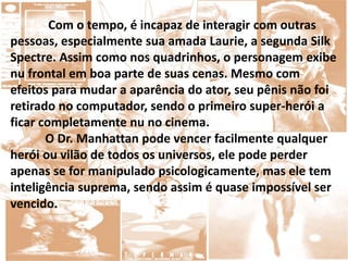 Com o tempo, é incapaz de interagir com outras
pessoas, especialmente sua amada Laurie, a segunda Silk
Spectre. Assim como nos quadrinhos, o personagem exibe
nu frontal em boa parte de suas cenas. Mesmo com
efeitos para mudar a aparência do ator, seu pênis não foi
retirado no computador, sendo o primeiro super-herói a
ficar completamente nu no cinema.
O Dr. Manhattan pode vencer facilmente qualquer
herói ou vilão de todos os universos, ele pode perder
apenas se for manipulado psicologicamente, mas ele tem
inteligência suprema, sendo assim é quase impossível ser
vencido.
 