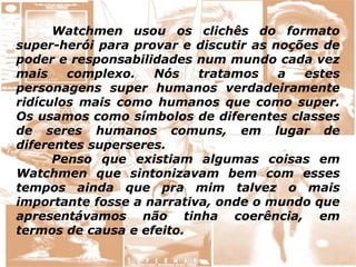 Watchmen usou os clichês do formato
super-herói para provar e discutir as noções de
poder e responsabilidades num mundo cada vez
mais complexo. Nós tratamos a estes
personagens super humanos verdadeiramente
ridículos mais como humanos que como super.
Os usamos como símbolos de diferentes classes
de seres humanos comuns, em lugar de
diferentes superseres.
Penso que existiam algumas coisas em
Watchmen que sintonizavam bem com esses
tempos ainda que pra mim talvez o mais
importante fosse a narrativa, onde o mundo que
apresentávamos não tinha coerência, em
termos de causa e efeito.
 