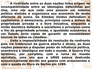 A rivalidade entre as duas nações tinha origem na
incompatibilidade entre as ideologias defendidas por
elas, uma vez que cada uma possuía um sistema
político distinto e organizava sua economia de modo
diferente da outra. Os Estados Unidos defendiam o
capitalismo, a democracia, princípios como a defesa da
propriedade privada e a livre iniciativa, enquanto a
União Soviética defendia o socialismo e princípios como
o fim da propriedade privada, a igualdade econômica e
um Estado forte capaz de garantir as necessidades
básicas de todos os cidadãos.
Dada a impossibilidade da resolução do confronto
pela via tradicional da guerra aberta e direta, as duas
nações passaram a disputar poder de influência política,
econômica e ideológica em todo o mundo. A Guerra Fria
terminou, por completo, com a ruína do mundo
socialista, uma vez que a URSS estava destruída
economicamente devido aos gastos com armamentos e
com a queda do Muro de Berlim em 1989.
 