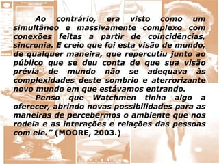 Ao contrário, era visto como um
simultâneo e massivamente complexo com
conexões feitas a partir de coincidências,
sincronia. E creio que foi esta visão de mundo,
de qualquer maneira, que repercutiu junto ao
público que se deu conta de que sua visão
prévia de mundo não se adequava às
complexidades deste sombrio e aterrorizante
novo mundo em que estávamos entrando.
Penso que Watchmen tinha algo a
oferecer, abrindo novas possibilidades para as
maneiras de percebermos o ambiente que nos
rodeia e as interações e relações das pessoas
com ele.” (MOORE, 2003.)
 