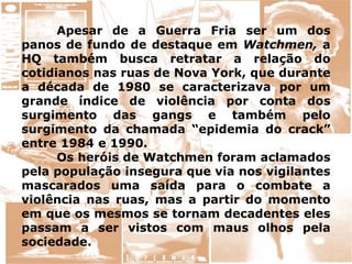 Apesar de a Guerra Fria ser um dos
panos de fundo de destaque em Watchmen, a
HQ também busca retratar a relação do
cotidianos nas ruas de Nova York, que durante
a década de 1980 se caracterizava por um
grande índice de violência por conta dos
surgimento das gangs e também pelo
surgimento da chamada “epidemia do crack”
entre 1984 e 1990.
Os heróis de Watchmen foram aclamados
pela população insegura que via nos vigilantes
mascarados uma saída para o combate a
violência nas ruas, mas a partir do momento
em que os mesmos se tornam decadentes eles
passam a ser vistos com maus olhos pela
sociedade.
 