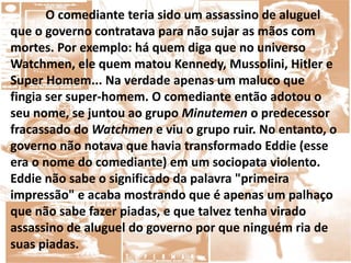 O comediante teria sido um assassino de aluguel
que o governo contratava para não sujar as mãos com
mortes. Por exemplo: há quem diga que no universo
Watchmen, ele quem matou Kennedy, Mussolini, Hitler e
Super Homem... Na verdade apenas um maluco que
fingia ser super-homem. O comediante então adotou o
seu nome, se juntou ao grupo Minutemen o predecessor
fracassado do Watchmen e viu o grupo ruir. No entanto, o
governo não notava que havia transformado Eddie (esse
era o nome do comediante) em um sociopata violento.
Eddie não sabe o significado da palavra "primeira
impressão" e acaba mostrando que é apenas um palhaço
que não sabe fazer piadas, e que talvez tenha virado
assassino de aluguel do governo por que ninguém ria de
suas piadas.
 