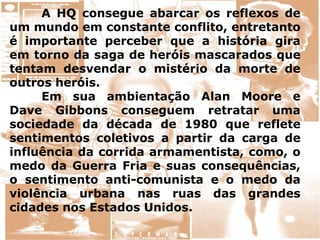 A HQ consegue abarcar os reflexos de
um mundo em constante conflito, entretanto
é importante perceber que a história gira
em torno da saga de heróis mascarados que
tentam desvendar o mistério da morte de
outros heróis.
Em sua ambientação Alan Moore e
Dave Gibbons conseguem retratar uma
sociedade da década de 1980 que reflete
sentimentos coletivos a partir da carga de
influência da corrida armamentista, como, o
medo da Guerra Fria e suas consequências,
o sentimento anti-comunista e o medo da
violência urbana nas ruas das grandes
cidades nos Estados Unidos.
 