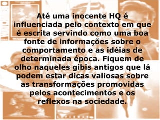 Até uma inocente HQ é
influenciada pelo contexto em que
é escrita servindo como uma boa
fonte de informações sobre o
comportamento e as idéias de
determinada época. Fiquem de
olho naqueles gibis antigos que lá
podem estar dicas valiosas sobre
as transformações promovidas
pelos acontecimentos e os
reflexos na sociedade.
 