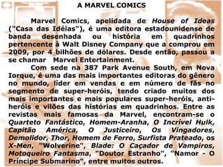 A MARVEL COMICS
Marvel Comics, apelidada de House of Ideas
("Casa das Idéias"), é uma editora estadounidense de
banda desenhada ou história em quadrinhos
pertencente à Walt Disney Company que a comprou em
2009, por 4 bilhões de dólares. Desde então, passou a
se chamar Marvel Entertainment.
Com sede na 387 Park Avenue South, em Nova
Iorque, é uma das mais importantes editoras do gênero
no mundo, líder em vendas e em número de fãs no
segmento de super-heróis, tendo criado muitos dos
mais importantes e mais populares super-heróis, anti-
heróis e vilões das histórias em quadrinhos. Entre as
revistas mais famosas da Marvel, encontram-se o
Quarteto Fantástico, Homem-Aranha, O Incrível Hulk,
Capitão América, O Justiceiro, Os Vingadores,
Demolidor, Thor, Homem de Ferro, Surfista Prateado, os
X-Men, "Wolverine", Blade: O Caçador de Vampiros,
Motoqueiro Fantasma, "Doutor Estranho", "Namor - O
Príncipe Submarino", entre muitos outros.
 