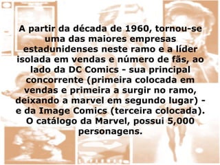 A partir da década de 1960, tornou-se
uma das maiores empresas
estadunidenses neste ramo e a líder
isolada em vendas e número de fãs, ao
lado da DC Comics - sua principal
concorrente (primeira colocada em
vendas e primeira a surgir no ramo,
deixando a marvel em segundo lugar) -
e da Image Comics (terceira colocada).
O catálogo da Marvel, possui 5,000
personagens.
 