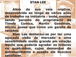 STAN LEE
Além de sua veia criativa,
desenvolvida ao longo de vários anos
de trabalho na indústria - onde, mesmo
sendo parente do proprietário da
Timely Comics, Martin Goodman,
iniciou quase que como um garoto de
recados.
Stan Lee destacou-se por ter uma
aguçada visão de mercado e uma
sensibilidade muito grande em relação
àquilo que poderia agradar os leitores
de quadrinhos, cujas demandas de
entretenimento e evasão ele buscava
satisfazer.
 