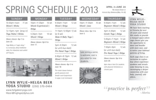 Spring Schedule 2013
                                                                                                                               April 2–June 20
                                                                                                                                       No classes Easter or
                                                                                                                         Victoria Day Weekend (May 19–20)


        Sunday                            Monday                       Tuesday                    Wednesday                      Thursday                     Ly n n W y l i e –
10:30am–noon	            11 wk      10am–11:30am	 10 wk         9:30am–11am	            12 wk   10am–11:30am 	 10 wk       9:30am–11am	 12 wk                 Helga Beer
                                                                                                                                                              Yo g a S t u d i o
Mixed | Misha                       Mixed–Experienced |         Mixed | Helga                   Mixed | Jane               Beginner–Mixed | Helga
                                                                                                                                                              We have been teaching
                                    Helga
12:15pm–1pm	 (drop in)                                          11:15am–12:45pm	12 wk           Above class: Apr 3 to      4pm–5:30pm 	 12 wk                 in Victoria for over
                                                                                                June 5.                                                       20 years and created
Yoga Nidra | Misha                  5:30pm–7pm 	        10 wk   (or 8 wk)                                                  Gentle Yoga | Helga
                                                                                                                                                              this studio to provide
                                    Mixed | Helga               Mom & Baby Yoga |                                                                             a tranquil space where
Above classes: Apr 7 to
                                                                Helga                                                      5:45pm–7:15pm	 12 wk
                                                                                                                                                              yoga classes give you
June 23.                            Above classes: Apr 8 to                                                                Beginner–Mixed | Helga             the opportunity to
Yoga Nidra, or “yogic sleep,”       June 17.                   5pm–6:30pm 	 12 wk                                                                            move and breathe
is a conscious, deep meditative                                 (or until due-date)                                        7:30pm–9pm 	 12 wk                 with more ease, and
state, for relaxation and subtler
                                                                Pre-Natal Yoga | Helga                                     (or until due-date)                to notice your habitual
self inquiry.                                                                                    Late joining a series     Pre-Natal Yoga | Helga             patterns of living.
                                                                6:45pm–8:15pm 	 12 wk            is welcome; cost is
                                                                                                                                                              Each yoga class is an
                                                                Mixed | Helga                    pro-rated for new         Above classes: Apr 4 to
                                                                                                                                                              invitation to explore
                                                                                                 students.                 June 20.
                                                                                                                                                              how direct ­ xperience
                                                                                                                                                                          e
                                                                Above classes: Apr 2 to                                    4pm class is best for students     awakens and reveals
                                                                June 18.                                                   with physical limitations or       some knowing in you,
                                                                Pre-natal classes feature
                                                                                                                           chronic pain.                      encouraging a deeper
                                                                gentle postures and
                                                                                                                                                              connection with your
                                                                breath-work (experience
                                                                                                                                                              body, yourself, and
                                                                in yoga is not necessary).
                                                                                                                                                              others.

Ly n n W y l i e – H e l g a B e e r


                                                                                                                         “                                                    ”
Yo g a S t u d i o (250) 370-0464
www.helgabeeryoga.com                                                                                                            practice is perfect
hbeer@highspeedplus.com                                                                                                                                                  —Morita
 