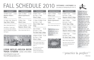 Fall Schedule 2010                                                                                                   SepTeMber 7–deceMber 16
                                                                                                                     (no classes on Thanksgiving, Oct 10 & 11)


        Sunday                            Monday                          TueSday                   WedneSday                          ThurSday                    Ly n n W y L i e –
10:30am–noon 13 wk                  10am–11:30am 13 wk             9:30am–11am      15 wk        10am–11:30am           14 wk     9:30am–11am      15 wk           HeLga Beer
                                                                                                                                                                   yo g a S t u d i o
Beginner–Mixed |                    Mixed–Experienced |            (or 8 wk + 7 wk)              Mixed | Lynn                     (or 8 wk + 7 wk)
                                                                                                                                                                   We have been teaching
Misha                               Lynn                           Mixed | Helga                                                  Beginner–Mixed | Helga
                                                                                                 5:30pm–7pm      14 wk                                             in Victoria for almost
                                                                                                                                                                   20 years and created
12:15pm–1pm (drop in)               5:30pm–7pm             13 wk   11:15am–12:45pm 15 wk         Mixed–Experienced |              4pm–5:30pm       15 wk
                                                                                                                                                                   this studio to provide
Yoga Nidra | Misha                  Mixed | Lynn                   (or 8 wk + 7 wk)              Lynn                             (or 8 wk + 7 wk)                 a tranquil space where
                                                                   Mom & Baby Yoga |                                              Gentle Yoga | Helga              yoga classes give you
Above classes begin Sept 12.        7:30pm–9:00pm 13 wk            Helga                         Above classes begin Sept 15.                                      the opportunity to
Yoga Nidra, or “yogic sleep,”       Beginner–Mixed | Jane                                                                         5:45pm–7:15pm 15 wk              move and breathe
is a conscious, deep meditative                                    5pm–6:30pm       15 wk         Late joining a series           (or 8 wk + 7 wk)                 with more ease, and
state, for relaxation and subtler   Above classes begin Sept 13.                                                                                                   to notice your habitual
                                                                   (or 8 wk + 7 wk)               is welcome; cost is             Beginner–Mixed | Helga
self inquiry.                                                                                                                                                      patterns of living.
                                                                   Pre-Natal Yoga | Helga         pro-rated for new
                                                                                                                                  7:30pm–9pm       15 wk           Each yoga class is an
                                                                                                  students.
                                                                   6:45pm–8:15pm 15 wk                                            (or 8 wk + 7 wk)                 invitation to explore
                                                                   (or 8 wk + 7 wk)                                               Pre-Natal Yoga | Helga           how direct experience
                                                                   Mixed | Helga                                                                                   awakens and reveals
                                                                                                                                  Above classes begin Sept 9.      some knowing in you,
                                                                   Above classes begin Sept 7,                                                                     encouraging a deeper
                                                                                                                                  4pm class is best for students
                                                                   except Mom & Baby begins                                                                        connection with your
                                                                                                                                  with physical limitations or
                                                                   Sept 14.                                                                                        body, yourself, and
                                                                                                                                  chronic pain.
                                                                                                                                                                   others.
                                                                   Pre-natal classes feature

Ly n n W y L i e – H e L g a B e e r                               gentle postures and
                                                                   breath-work (experience




                                                                                                                                “                                                  ”
yo g a S t u d i o (250) 370-0464
                                                                                                                                       practice is perfect
                                                                   in yoga is not necessary).

www.helgabeeryoga.com
hbeer@highspeedplus.com                                                                                                                                                       —Morita
 