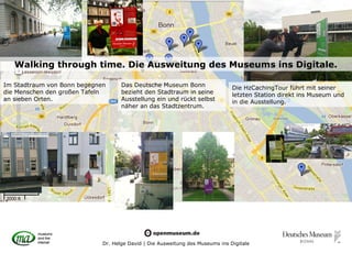Walking through time. Die Ausweitung des Museums ins Digitale.

Im Stadtraum von Bonn begegnen      Das Deutsche Museum Bonn                   Die HzCachingTour führt mit seiner
die Menschen den großen Tafeln      bezieht den Stadtraum in seine             letzten Station direkt ins Museum und
an sieben Orten.                    Ausstellung ein und rückt selbst           in die Ausstellung.
                                    näher an das Stadtzentrum.




                             Dr. Helge David | Die Ausweitung des Museums ins Digitale
 