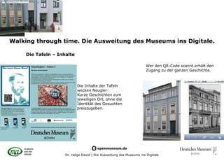 Walking through time. Die Ausweitung des Museums ins Digitale.

     Die Tafeln – Inhalte

                                                                      Wer den QR-Code scannt erhält den
                                                                      Zugang zu der ganzen Geschichte.



                            Die Inhalte der Tafeln
                            wecken Neugier:
                            Kurze Geschichten zum
                            jeweiligen Ort, ohne die
                            Identität des Gesuchten
                            preiszugeben.




                     Dr. Helge David | Die Ausweitung des Museums ins Digitale
 