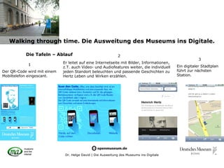 Walking through time. Die Ausweitung des Museums ins Digitale.

           Die Tafeln – Ablauf                                2
                                                                                                       3
                             Er leitet auf eine Internetseite mit Bilder, Informationen,
            1                                                                              Ein digitaler Stadtplan
                             z.T. auch Video- und Audiofeatures weiter, die individuell
Der QR-Code wird mit einem   jeden Standort beleuchten und passende Geschichten zu         führt zur nächsten
Mobiltelefon eingescant.     Hertz Leben und Wirken erzählen.                              Station.




                              Dr. Helge David | Die Ausweitung des Museums ins Digitale
 