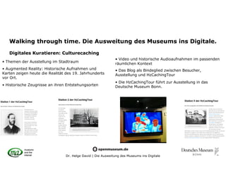 Walking through time. Die Ausweitung des Museums ins Digitale.

   Digitales Kuratieren: Culturecaching
                                                              • Video und historische Audioaufnahmen im passenden
• Themen der Ausstellung im Stadtraum
                                                              räumlichen Kontext
• Augmented Reality: Historische Aufnahmen und                • Das Blog als Bindeglied zwischen Besucher,
Karten zeigen heute die Realität des 19. Jahrhunderts         Ausstellung und HzCachingTour
vor Ort.
                                                              • Die HzCachingTour führt zur Ausstellung in das
• Historische Zeugnisse an ihren Entstehungsorten             Deutsche Museum Bonn.




                                 Dr. Helge David | Die Ausweitung des Museums ins Digitale
 