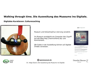 Walking through time. Die Ausweitung des Museums ins Digitale.

Digitales Kuratieren: Culturecaching




                                 Museum und HzCachingTour sind eng verzahnt.


                                 Im Museum ermöglicht ein Computer den Zugriff
                                 auf das Blog http://heinrichhertz.de/ und
                                 Kommentare.

                                 QR-Codes in der Ausstellung können auf digitale
                                 Inhalte verweisen.




                      Dr. Helge David | Die Ausweitung des Museums ins Digitale
 