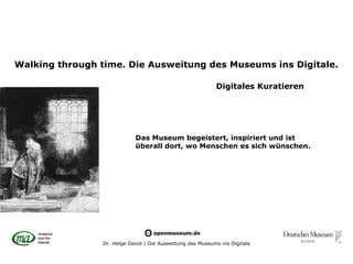Walking through time. Die Ausweitung des Museums ins Digitale.

                                                           Digitales Kuratieren




                            Das Museum begeistert, inspiriert und ist
                            überall dort, wo Menschen es sich wünschen.




                Dr. Helge David | Die Ausweitung des Museums ins Digitale
 