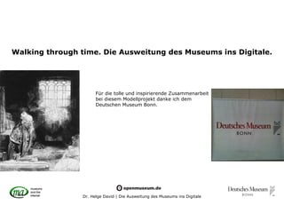 Walking through time. Die Ausweitung des Museums ins Digitale.




                      Für die tolle und inspirierende Zusammenarbeit
                      bei diesem Modellprojekt danke ich dem
                      Deutschen Museum Bonn.




                Dr. Helge David | Die Ausweitung des Museums ins Digitale
 