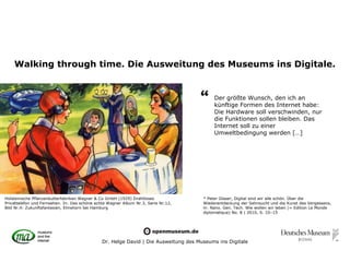 Walking through time. Die Ausweitung des Museums ins Digitale.


                                                                                     “     Der größte Wunsch, den ich an
                                                                                           künftige Formen des Internet habe:
                                                                                           Die Hardware soll verschwinden, nur
                                                                                           die Funktionen sollen bleiben. Das
                                                                                           Internet soll zu einer
                                                                                           Umweltbedingung werden […]




Holsteinische Pflanzenbutterfabriken Wagner & Co GmbH (1929) Drahtloses               * Peter Glaser, Digital sind wir alle schön. Über die
Privattelefon und Fernsehen. In: Das schöne echte Wagner Album Nr.3, Serie Nr.12,     Wiederentdeckung der Sehnsucht und die Kunst des Vergessens,
Bild Nr.4: Zukunftsfantasien, Elmshorn bei Hamburg                                    in: Nano. Gen. Tech. Wie wollen wir leben (= Edition Le Monde
                                                                                      diplomatique) No. 8 | 2010, S. 10–15




                                               Dr. Helge David | Die Ausweitung des Museums ins Digitale
 