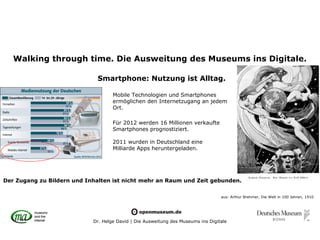 Walking through time. Die Ausweitung des Museums ins Digitale.

                              Smartphone: Nutzung ist Alltag.

                                    Mobile Technologien und Smartphones
                                    ermöglichen den Internetzugang an jedem
                                    Ort.

                                    Für 2012 werden 16 Millionen verkaufte
                                    Smartphones prognostiziert.

                                    2011 wurden in Deutschland eine
                                    Milliarde Apps heruntergeladen.




Der Zugang zu Bildern und Inhalten ist nicht mehr an Raum und Zeit gebunden.

                                                                                  aus: Arthur Brehmer, Die Welt in 100 Jahren, 1910




                            Dr. Helge David | Die Ausweitung des Museums ins Digitale
 