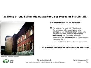 Walking through time. Die Ausweitung des Museums ins Digitale.

                                                                       Was bedeutet das für ein Museum?



                                                                       “   Ein Museum ist eine von öffentlichen
                                                                           Einrichtungen oder von privater Seite
                                                                           getragene, aus erhaltenswerten kultur- und
                                                                           naturhistorischen Objekten bestehende
                                                                           Sammlung, die zumindest teilweise
                                                                           regelmäßig als Ausstellung der Öffentlichkeit
                                                                           zugänglich ist …“*
                                                                           * Auszug der Definition des Deutschen Museumsbundes von 1978




                                                         Das Museum kann heute sein Gebäude verlassen.



Helge David, taken with Instagram




                                    Dr. Helge David | Die Ausweitung des Museums ins Digitale
 