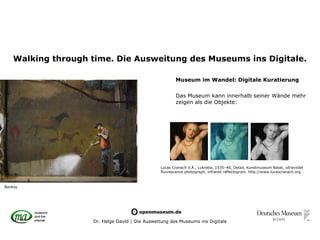 Walking through time. Die Ausweitung des Museums ins Digitale.

                                                        Museum im Wandel: Digitale Kuratierung

                                                        Das Museum kann innerhalb seiner Wände mehr
                                                        zeigen als die Objekte:




                                                Lucas Cranach d.Ä., Lukretia, 1535–40, Detail, Kunstmuseum Basel, ultraviolet
                                                fluorescence photograph, infrared reflectogram. http://www.lucascranach.org



Banksy




                    Dr. Helge David | Die Ausweitung des Museums ins Digitale
 