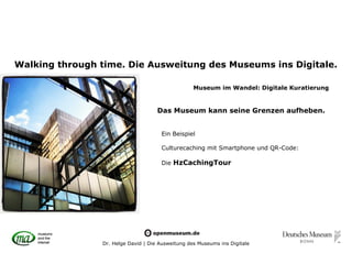 Walking through time. Die Ausweitung des Museums ins Digitale.

                                                   Museum im Wandel: Digitale Kuratierung


                                     Das Museum kann seine Grenzen aufheben.


                                      Ein Beispiel

                                      Culturecaching mit Smartphone und QR-Code:

                                      Die HzCachingTour




                Dr. Helge David | Die Ausweitung des Museums ins Digitale
 