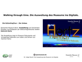 Walking through time. Die Ausweitung des Museums ins Digitale.


  Die HzCachingTour – Der Anlass


Deutsches Museum Bonn: Ausstellung zum berühmten
Physiker und Entdecker der elektromagnetischen Wellen
Heinrich Hertz


Die Ausstellung zeigt im Museum Dokumente und
einzigartige Exponate zum Leben und Wirken von
Heinrich Hertz.




                               Dr. Helge David | Die Ausweitung des Museums ins Digitale
 