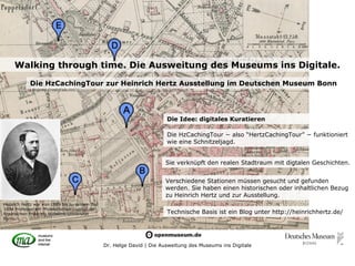 Walking through time. Die Ausweitung des Museums ins Digitale.
            Die HzCachingTour zur Heinrich Hertz Ausstellung im Deutschen Museum Bonn




                                                                        Die Idee: digitales Kuratieren

                                                                        Die HzCachingTour − also “HertzCachingTour” − funktioniert
                                                                        wie eine Schnitzeljagd.


                                                                       Sie verknüpft den realen Stadtraum mit digtalen Geschichten.


                                                                       Verschiedene Stationen müssen gesucht und gefunden
                                                                       werden. Sie haben einen historischen oder inhaltlichen Bezug
                                                                       zu Heinrich Hertz und zur Ausstellung.
Heinrich Hertz war von 1889 bis zu seinem Tod
1894 Professor am Physikalischen Institut der
Rheinischen Friedrich-Wilhelms-Universität                              Technische Basis ist ein Blog unter http://heinrichhertz.de/
Bonn.




                                                Dr. Helge David | Die Ausweitung des Museums ins Digitale
 