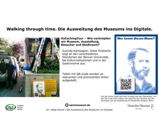 Walking through time. Die Ausweitung des Museums ins Digitale.

                            HzCachingTour – Wie verknüpfen
                            wir Museum, Ausstellung,
                            Besucher und Stadtraum?

                             Guerilla-Kampagne: Diese Postkarte
                             liegt an den verschiedenen
                             Standorten der Bonner Universität,
                             bei Kulturinstitutionen und in der
                             Gastronomie aus.


                             Tafeln mit QR-Code werden an
                             relevanten und prominenten Orten
                             aufgestellt.




                                                               Auf der Karte findet sich kein Hinweis auf den Gesuchten, nur
                                                               der QR-Code führt weiter und natürlich der Verweis auf der
                                                               Rückseite auf die Ausstellung im Deutschen Museum Bonn.




                Dr. Helge David | Die Ausweitung des Museums ins Digitale
 