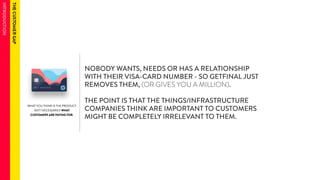 WHAT YOU THINK IS THE PRODUCT 
ISN’T NECESSARILY WHAT 
CUSTOMERS ARE PAYING FOR. 
NOBODY WANTS, NEEDS OR HAS A RELATIONSHIP 
WITH THEIR VISA-CARD NUMBER - SO GETFINAL JUST 
REMOVES THEM, (OR GIVES YOU A MILLION). 
THE POINT IS THAT THE THINGS/INFRASTRUCTURE 
COMPANIES THINK ARE IMPORTANT TO CUSTOMERS 
MIGHT BE COMPLETELY IRRELEVANT TO THEM. 
 