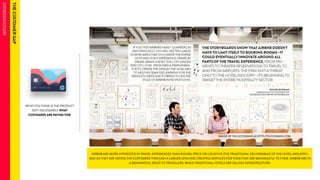 WHAT YOU THINK IS THE PRODUCT 
ISN’T NECESSARILY WHAT 
CUSTOMERS ARE PAYING FOR. 
AIRBNB ARE MORE INTERESTED IN TRAVEL EXPERIENCES THAN ROOMS, PRICE OR LOCATION (THE TRADITIONAL DELIVERABLES OF THE HOTEL INDUSTRY). 
AND SO THEY ARE SEEING THE CUSTOMERS THROUGH A LARGER LENS AND CREATING SERVICES FOR THEM THAT ARE MEANINGFUL TO THEM. AIRBNB ARE IN 
A MEANINGFUL SPACE TO TRAVELLERS, WHILE TRADITIONAL HOTELS ARE SELLING INFRASTRUCTURE. 
 