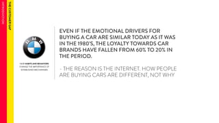 NEW HABITS AND BEHAVIORS 
CHANGE THE IMPORTANCE OF 
ESTABLISHED MECHANISMS 
EVEN IF THE EMOTIONAL DRIVERS FOR 
BUYING A CAR ARE SIMILAR TODAY AS IT WAS 
IN THE 1980’S, THE LOYALTY TOWARDS CAR 
BRANDS HAVE FALLEN FROM 60% TO 20% IN 
THE PERIOD. 
- THE REASON IS THE INTERNET. HOW PEOPLE 
ARE BUYING CARS ARE DIFFERENT, NOT WHY 
 
