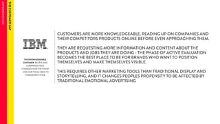 THE KNOWLEDGEABLE 
CUSTOMER PEOPLE AND 
COMPANIES HAVE 
CHANGED HOW THEY SHOP 
- AND OUR TOOLS NEED TO 
CHANGE WITH THEM 
CUSTOMERS ARE MORE KNOWLEDGEABLE. READING UP ON COMPANIES AND 
THEIR COMPETITORS PRODUCTS ONLINE BEFORE EVEN APPROACHING THEM. 
THEY ARE REQUESTING MORE INFORMATION AND CONTENT ABOUT THE 
PRODUCTS AND JOBS THEY ARE DOING - THE PHASE OF ACTIVE EVALUATION 
BECOMES THE BEST PLACE TO BE FOR BRANDS WHO WANT TO POSITION 
THEMSELVES AND MAKE THEMSELVES VISIBLE. 
THIS REQUIRES OTHER MARKETING TOOLS THAN TRADITIONAL DISPLAY AND 
STORYTELLING, AND IT CHANGES PEOPLES PROPENSITY TO BE AFFECTED BY 
TRADITIONAL EMOTIONAL ADVERTISING 
 