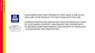 THE PRODUCT IS 
INFRASTRUCTURE- WHAT JOB IS 
THE CUSTOMER HIRING US TO 
DO - AND HOW COULD WE 
DELIVER ON THIS JOB? 
CUSTOMERS DON’T BUY PRODUCTS, THEY HAVE A JOB TO DO 
AND HIRE YOUR PRODUCT TO HELP THEM WITH THIS JOB. 
UNDERSTANDING AND DESIGNING YOUR OFFERING AS A PART 
OF CUSTOMERS CONTEXT / JOB CREATES THE OPPORTUNITY 
TO BECOME MORE MEANINGFUL AND PRESENT IN THEIR LIVES 
- OUTSMARTING THE COMPETITION. 
 