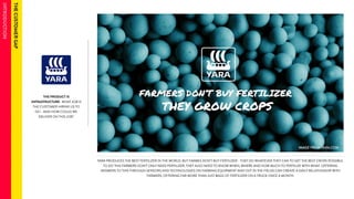 THE PRODUCT IS 
INFRASTRUCTURE- WHAT JOB IS 
THE CUSTOMER HIRING US TO 
DO - AND HOW COULD WE 
DELIVER ON THIS JOB? 
YARA PRODUCES THE BEST FERTILIZER IN THE WORLD. BUT FARMES DON’T BUY FERTILIZER - THEY DO WHATEVER THEY CAN TO GET THE BEST CROPS POSSIBLE. 
TO DO THIS FARMERS DON’T ONLY NEED FERTILIZER, THEY ALSO NEED TO KNOW WHEN, WHERE AND HOW MUCH TO FERTILIZE WITH WHAT. OFFERING 
ANSWERS TO THIS THROUGH SENSORS AND TECHNOLOGIES ON FARMING EQUIPMENT AND OUT IN THE FIELDS CAN CREATE A DAILY RELATIONSHIP WITH 
FARMERS, OFFERING FAR MORE THAN JUST BAGS OF FERTILIZER ON A TRUCK ONCE A MONTH. 
 