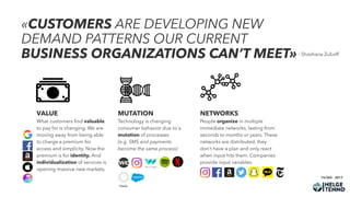 «CUSTOMERS ARE DEVELOPING NEW
DEMAND PATTERNS OUR CURRENT
BUSINESS ORGANIZATIONS CAN’T MEET»- Shoshana Zuboff
15/365 - 2017
VALUE
What customers ﬁnd valuable
to pay for is changing. We are
moving away from being able
to charge a premium for
access and simplicity. Now the
premium is for identity. And
individualization of services is
opening massive new markets.
NETWORKS
People organize in multiple
immediate networks, lasting from
seconds to months or years. These
networks are distributed, they
don’t have a plan and only react
when input hits them. Companies
provide input variables.
MUTATION
Technology is changing
consumer behavior due to a
mutation of processes  
(e.g. SMS and payments  
become the same process)
 