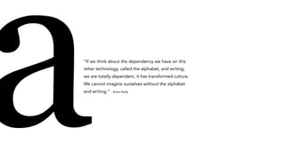 a“If we think about the dependency we have on this
other technology, called the alphabet, and writing,
we are totally dependent, it has transformed culture.
We cannot imagine ourselves without the alphabet
and writing.” - Kevin Kelly
 